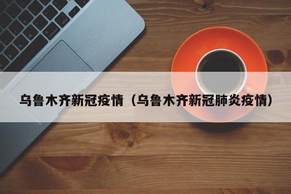 乌鲁木齐新冠疫情(乌鲁木齐新冠肺炎疫情)