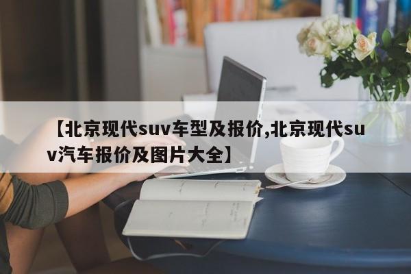 【北京现代suv车型及报价,北京现代suv汽车报价及图片大全】