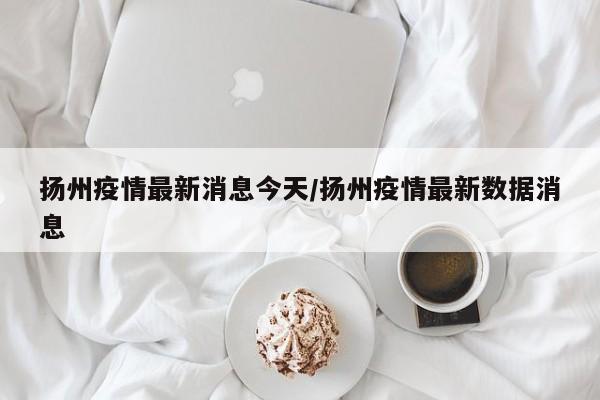 扬州疫情最新消息今天/扬州疫情最新数据消息