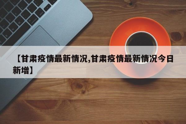 【甘肃疫情最新情况,甘肃疫情最新情况今日新增】