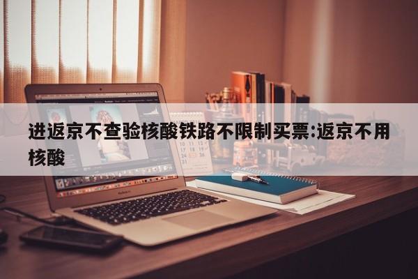 进返京不查验核酸铁路不限制买票:返京不用核酸