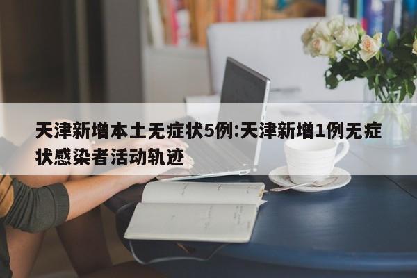 天津新增本土无症状5例:天津新增1例无症状感染者活动轨迹