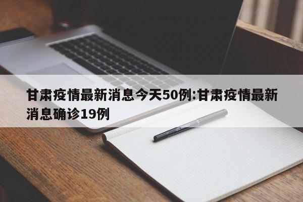 甘肃疫情最新消息今天50例:甘肃疫情最新消息确诊19例
