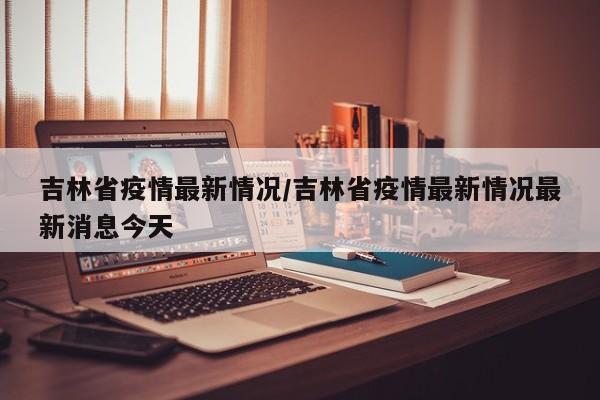 吉林省疫情最新情况/吉林省疫情最新情况最新消息今天