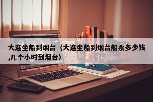 大连坐船到烟台(大连坐船到烟台船票多少钱,几个小时到烟台)