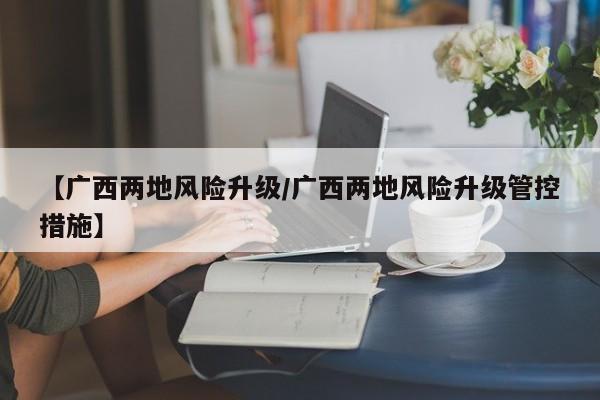 【广西两地风险升级/广西两地风险升级管控措施】