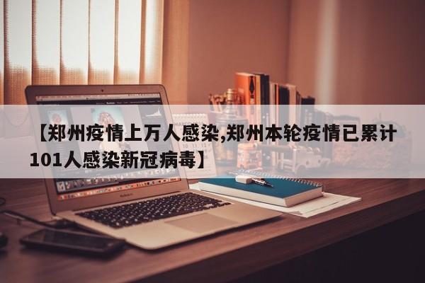 【郑州疫情上万人感染,郑州本轮疫情已累计101人感染新冠病毒】