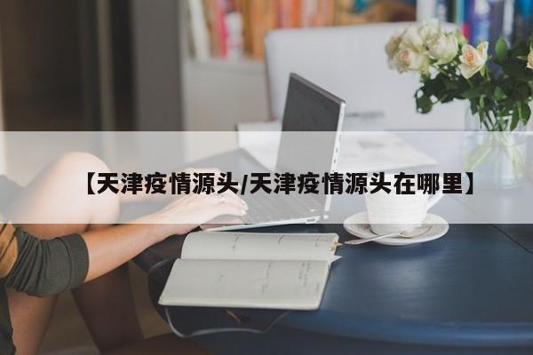 【天津疫情源头/天津疫情源头在哪里】