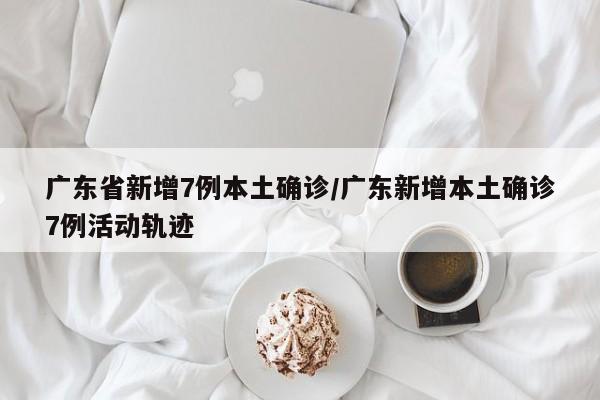 广东省新增7例本土确诊/广东新增本土确诊7例活动轨迹