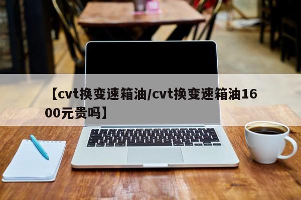 【cvt换变速箱油/cvt换变速箱油1600元贵吗】
