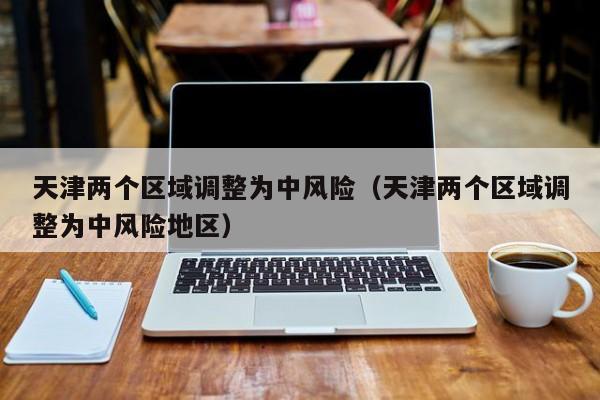 天津两个区域调整为中风险(天津两个区域调整为中风险地区)