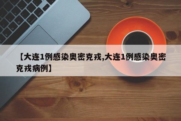 【大连1例感染奥密克戎,大连1例感染奥密克戎病例】