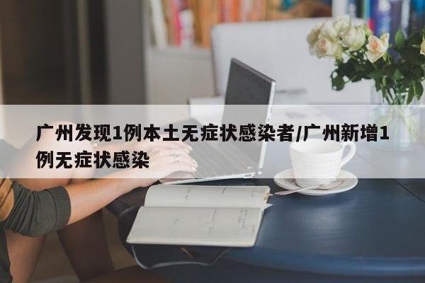 广州发现1例本土无症状感染者/广州新增1例无症状感染