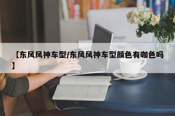 【东风风神车型/东风风神车型颜色有咖色吗】