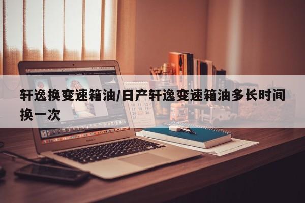 轩逸换变速箱油/日产轩逸变速箱油多长时间换一次