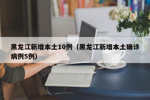黑龙江新增本土10例（黑龙江新增本土确诊病例5例）