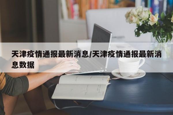 天津疫情通报最新消息/天津疫情通报最新消息数据