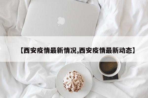 【西安疫情最新情况,西安疫情最新动态】