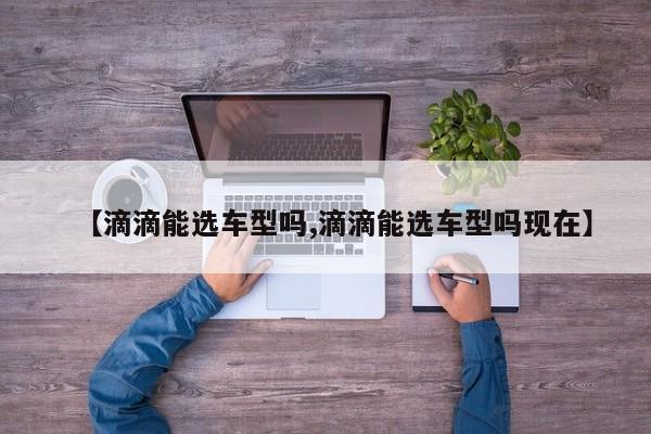 【滴滴能选车型吗,滴滴能选车型吗现在】