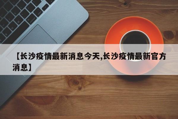 【长沙疫情最新消息今天,长沙疫情最新官方消息】