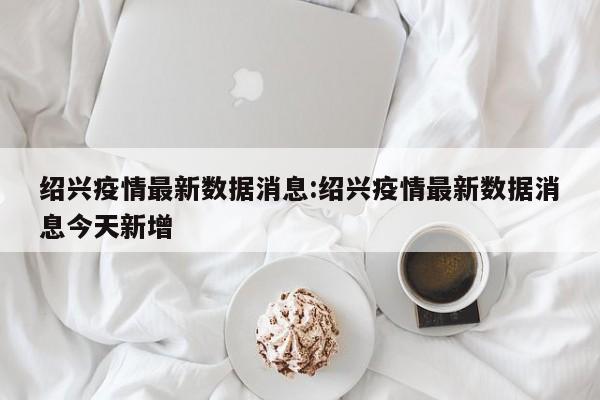 绍兴疫情最新数据消息:绍兴疫情最新数据消息今天新增