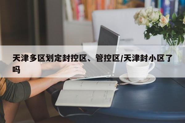 天津多区划定封控区、管控区/天津封小区了吗