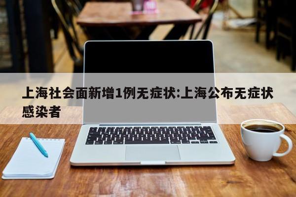 上海社会面新增1例无症状:上海公布无症状感染者