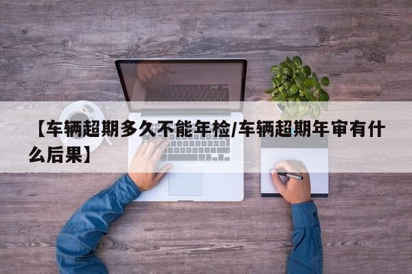 【车辆超期多久不能年检/车辆超期年审有什么后果】
