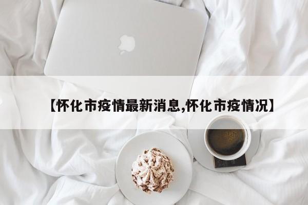 【怀化市疫情最新消息,怀化市疫情况】