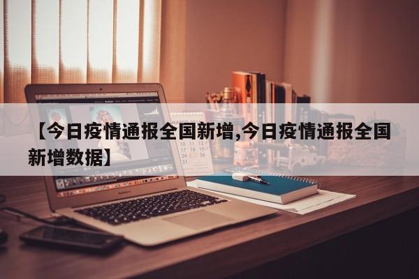 【今日疫情通报全国新增,今日疫情通报全国新增数据】