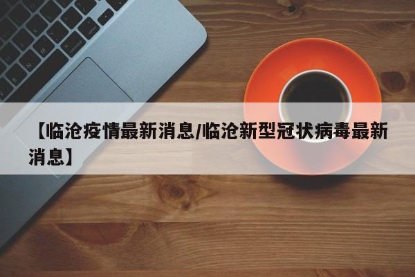 【临沧疫情最新消息/临沧新型冠状病毒最新消息】
