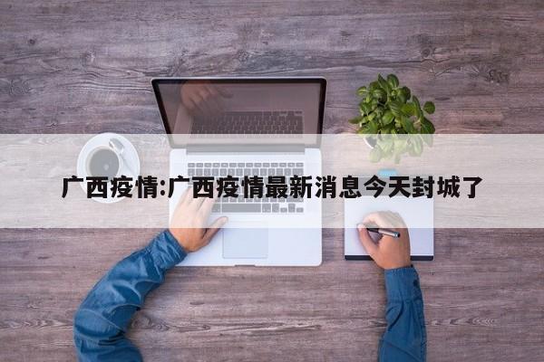 广西疫情:广西疫情最新消息今天封城了